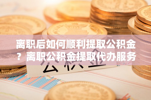 日照离职后如何顺利提取公积金？离职公积金提取代办服务帮你搞定！
