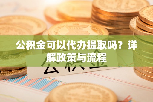 日照公积金可以代办提取吗？详解政策与流程