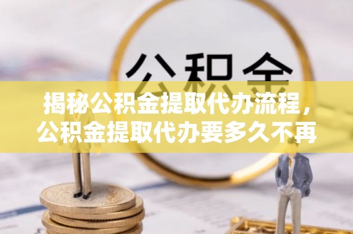 日照揭秘公积金提取代办流程，公积金提取代办要多久不再迷茫