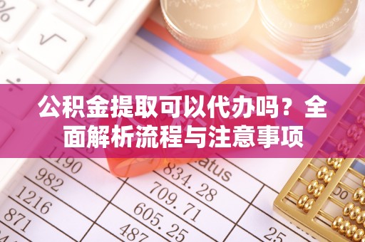 日照公积金提取可以代办吗？全面解析流程与注意事项