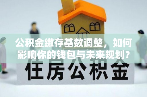 日照公积金缴存基数调整，如何影响你的钱包与未来规划？