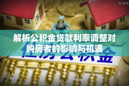 日照解析公积金贷款利率调整对购房者的影响与机遇