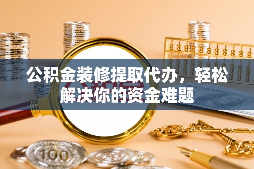 日照公积金装修提取代办，轻松解决你的资金难题