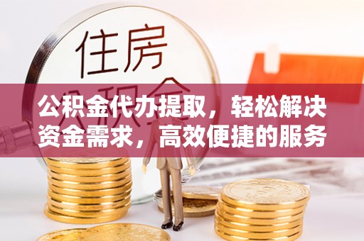 日照公积金代办提取，轻松解决资金需求，高效便捷的服务选择