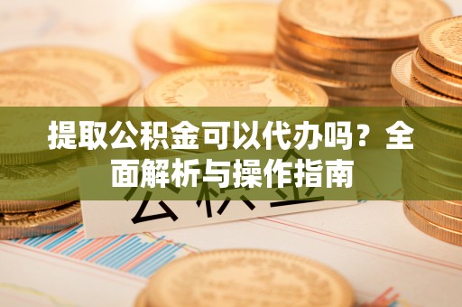 日照提取公积金可以代办吗？全面解析与操作指南
