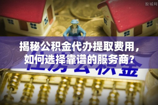 日照揭秘公积金代办提取费用，如何选择靠谱的服务商？