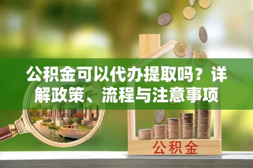日照公积金可以代办提取吗？详解政策、流程与注意事项