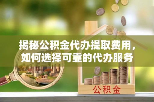 日照揭秘公积金代办提取费用，如何选择可靠的代办服务