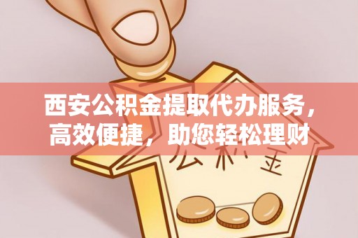 日照西安公积金提取代办服务，高效便捷，助您轻松理财