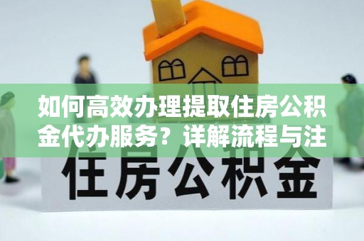 日照如何高效办理提取住房公积金代办服务？详解流程与注意事项