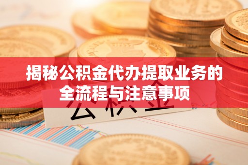 日照揭秘公积金代办提取业务的全流程与注意事项