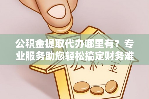 日照公积金提取代办哪里有？专业服务助您轻松搞定财务难题