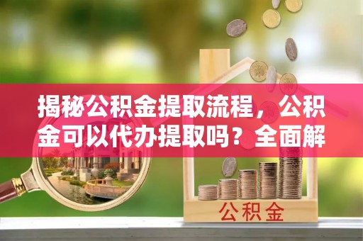 日照揭秘公积金提取流程，公积金可以代办提取吗？全面解析与操作指南
