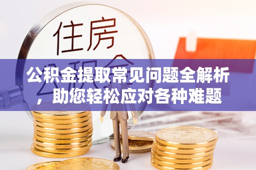 日照公积金提取常见问题全解析，助您轻松应对各种难题