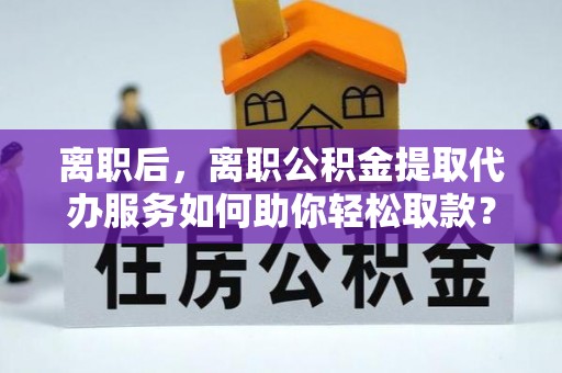 日照离职后，离职公积金提取代办服务如何助你轻松取款？