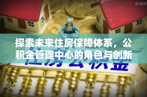 日照探索未来住房保障体系，公积金管理中心的角色与创新