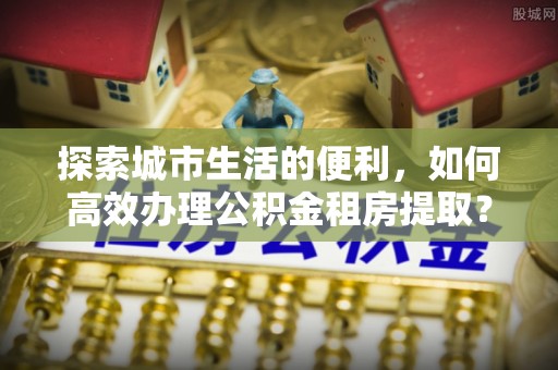 日照探索城市生活的便利，如何高效办理公积金租房提取？