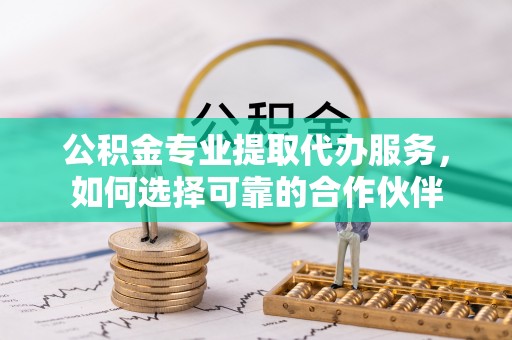日照公积金专业提取代办服务，如何选择可靠的合作伙伴